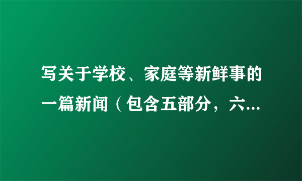 写关于学校、家庭等新鲜事的一篇新闻（包含五部分，六要素，300字左右）