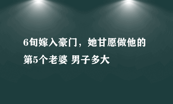 6旬嫁入豪门，她甘愿做他的第5个老婆 男子多大