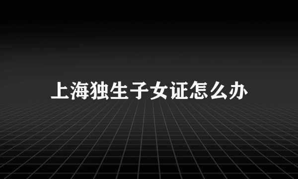 上海独生子女证怎么办