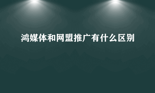 鸿媒体和网盟推广有什么区别