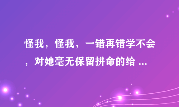 怪我，怪我，一错再错学不会，对她毫无保留拼命的给       这是哪首歌里面的歌词??