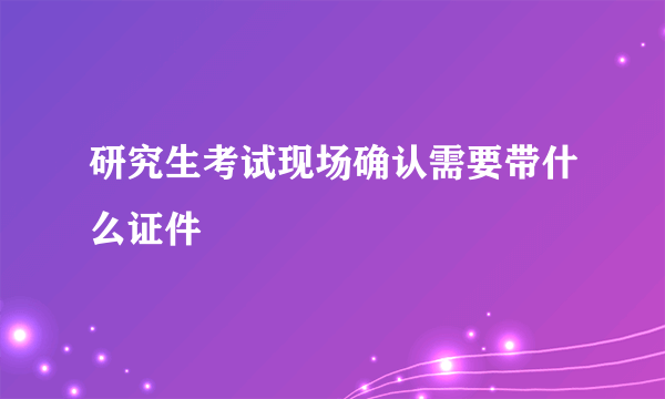 研究生考试现场确认需要带什么证件