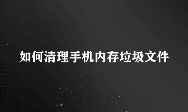 如何清理手机内存垃圾文件