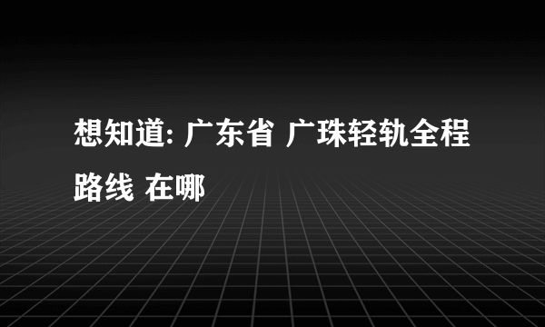 想知道: 广东省 广珠轻轨全程路线 在哪