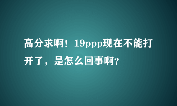 高分求啊！19ppp现在不能打开了，是怎么回事啊？