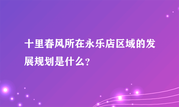 十里春风所在永乐店区域的发展规划是什么？