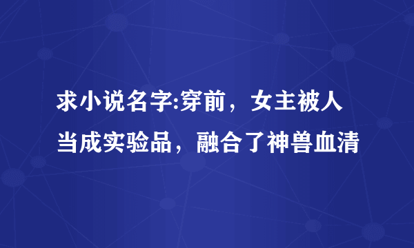 求小说名字:穿前，女主被人当成实验品，融合了神兽血清