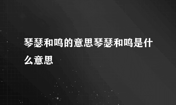 琴瑟和鸣的意思琴瑟和鸣是什么意思