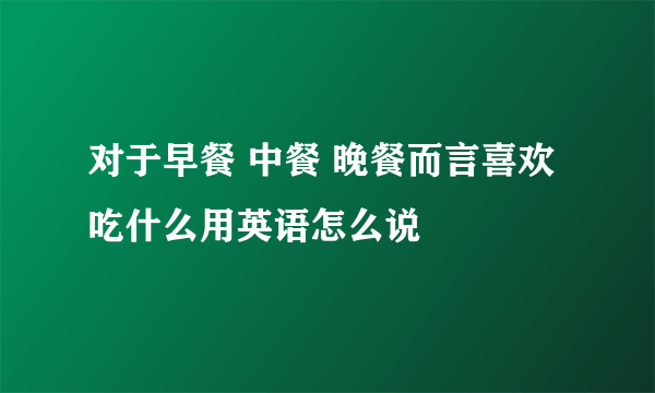 对于早餐 中餐 晚餐而言喜欢吃什么用英语怎么说