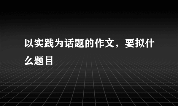 以实践为话题的作文，要拟什么题目