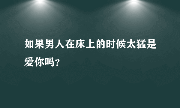 如果男人在床上的时候太猛是爱你吗？