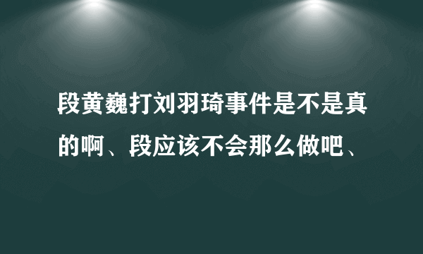 段黄巍打刘羽琦事件是不是真的啊、段应该不会那么做吧、