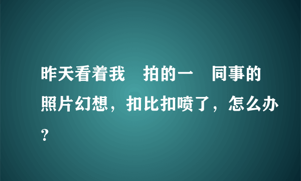 昨天看着我偸拍的一侽同事的照片幻想，扣比扣喷了，怎么办？