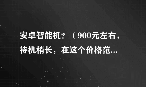 安卓智能机？（900元左右，待机稍长，在这个价格范围要比其它的好的手机品牌）