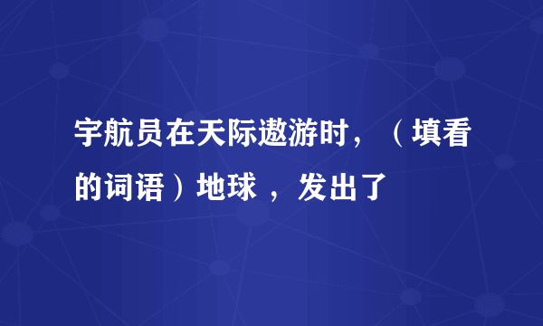 宇航员在天际遨游时，（填看的词语）地球 ，发出了