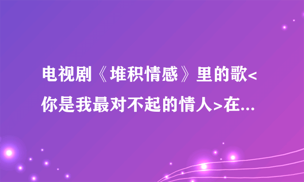 电视剧《堆积情感》里的歌<你是我最对不起的情人>在那里可以找到？