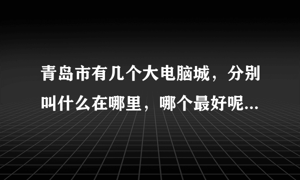 青岛市有几个大电脑城，分别叫什么在哪里，哪个最好呢？小弟初到宝地，还请赐教！