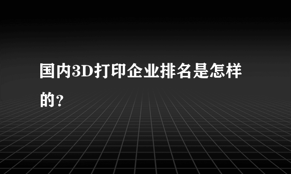 国内3D打印企业排名是怎样的？