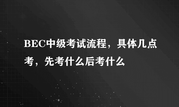 BEC中级考试流程，具体几点考，先考什么后考什么