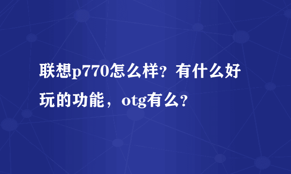 联想p770怎么样？有什么好玩的功能，otg有么？