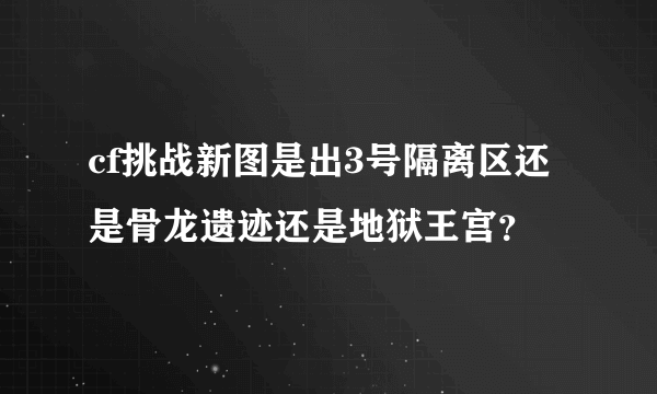 cf挑战新图是出3号隔离区还是骨龙遗迹还是地狱王宫？