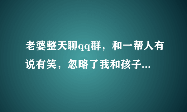 老婆整天聊qq群，和一帮人有说有笑，忽略了我和孩子，怎么办是什么原因但说无妨