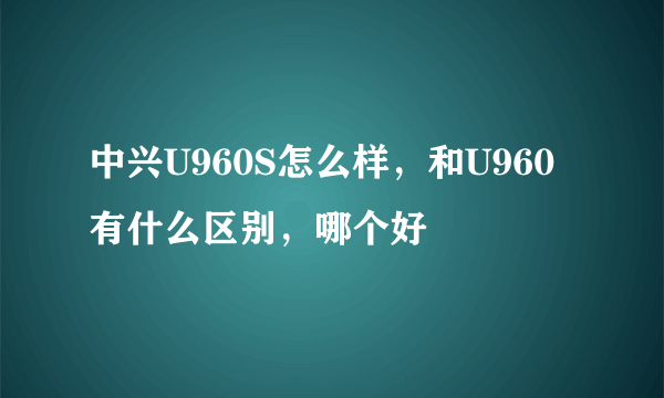 中兴U960S怎么样，和U960有什么区别，哪个好