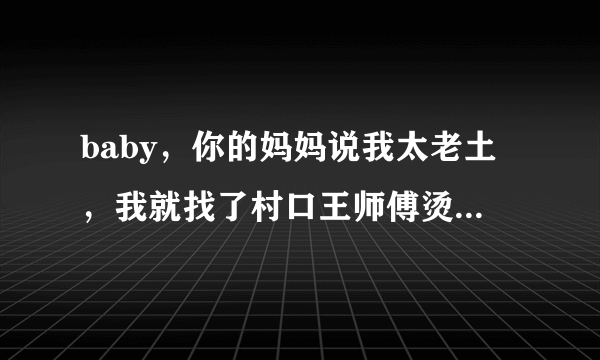 baby，你的妈妈说我太老土，我就找了村口王师傅烫头 这是什么歌，歌名叫什么