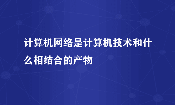 计算机网络是计算机技术和什么相结合的产物