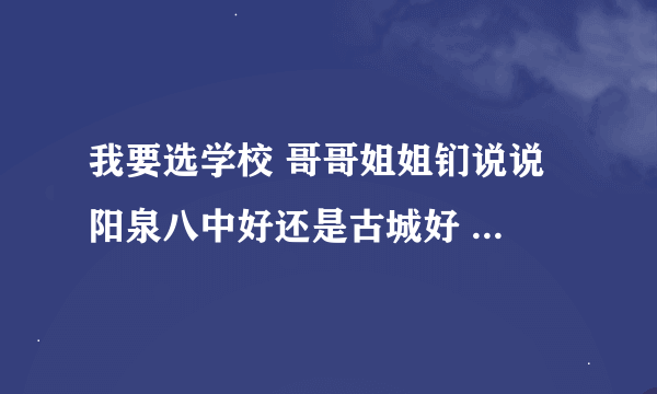 我要选学校 哥哥姐姐钔说说 阳泉八中好还是古城好 综合回答 跪求！！！！！！1