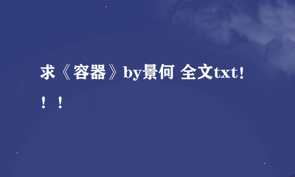 求《容器》by景何 全文txt！！！