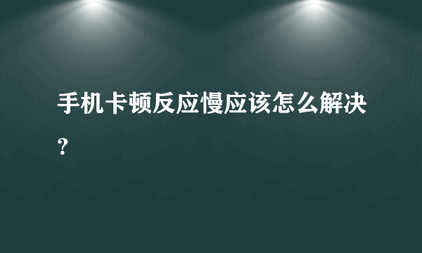 手机卡顿反应慢应该怎么解决？