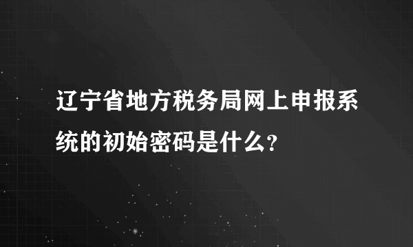 辽宁省地方税务局网上申报系统的初始密码是什么？