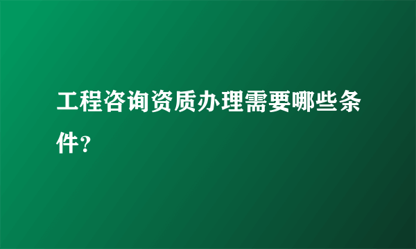 工程咨询资质办理需要哪些条件？