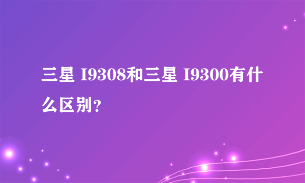 三星 I9308和三星 I9300有什么区别？