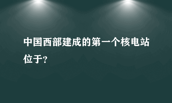 中国西部建成的第一个核电站位于？