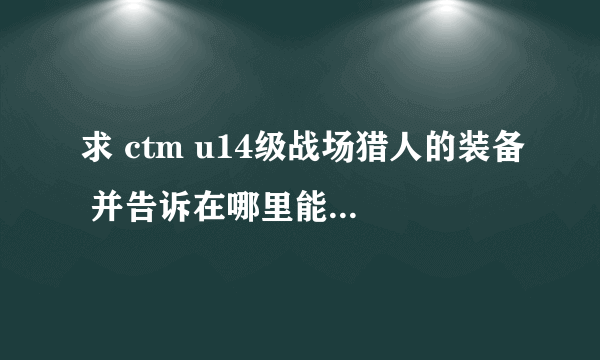 求 ctm u14级战场猎人的装备 并告诉在哪里能拿到， 头 披风 衣服 肩膀 武器3件是传家宝，不用说。