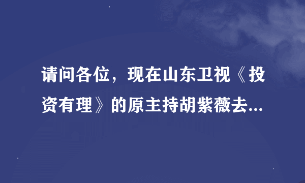 请问各位，现在山东卫视《投资有理》的原主持胡紫薇去哪了？现在换了个男的主持，太糟糕了！