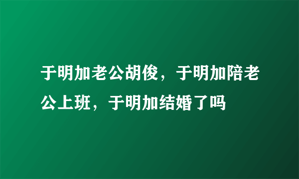 于明加老公胡俊，于明加陪老公上班，于明加结婚了吗