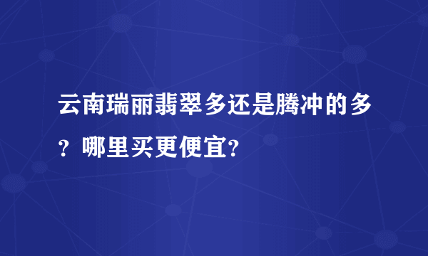 云南瑞丽翡翠多还是腾冲的多？哪里买更便宜？