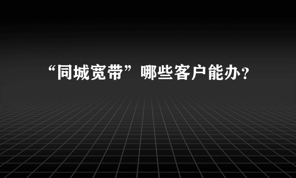 “同城宽带”哪些客户能办？