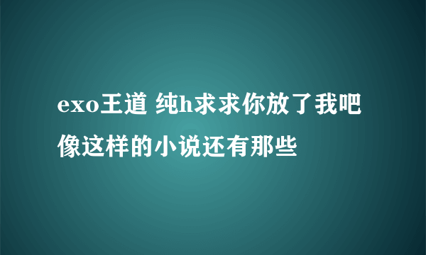 exo王道 纯h求求你放了我吧 像这样的小说还有那些