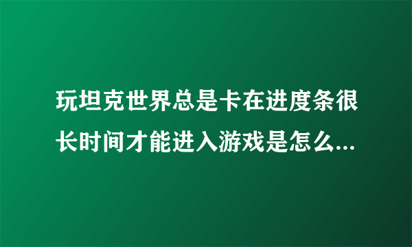 玩坦克世界总是卡在进度条很长时间才能进入游戏是怎么回事，虚心就教大神给予帮助，谢谢