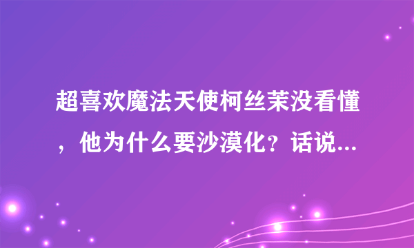 超喜欢魔法天使柯丝茉没看懂，他为什么要沙漠化？话说智树有出现么？