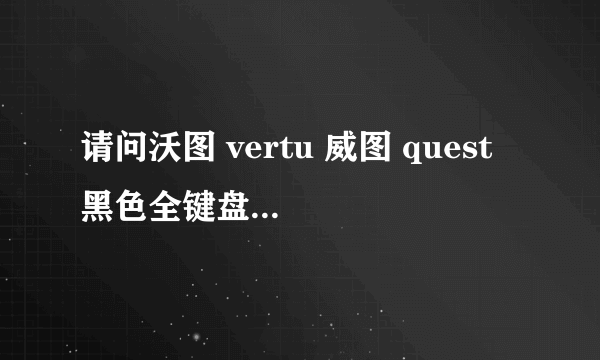 请问沃图 vertu 威图 quest 黑色全键盘的手机现在报价多少呢？上海地区的报价