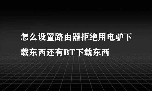 怎么设置路由器拒绝用电驴下载东西还有BT下载东西