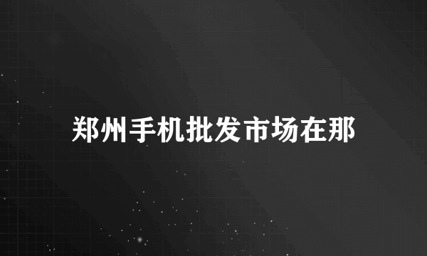 郑州手机批发市场在那