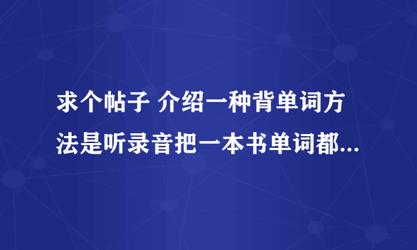 求个帖子 介绍一种背单词方法是听录音把一本书单词都过一遍，一天过几遍那种 好像是丧心病狂背单词吧的