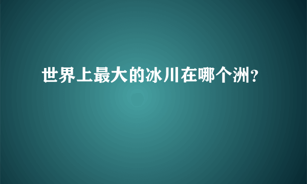 世界上最大的冰川在哪个洲？