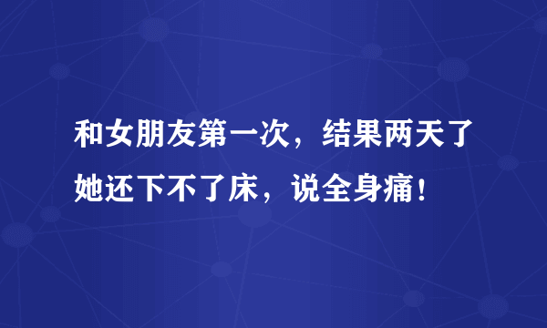 和女朋友第一次，结果两天了她还下不了床，说全身痛！